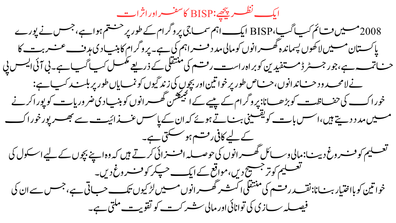 ایک نظر پیچھے: BISP کا سفر اور اثرات 2008 میں قائم کیا گیا، BISP ایک اہم سماجی پروگرام کے طور پر ختم ہوا ہے، جس نے پورے پاکستان میں لاکھوں پسماندہ گھرانوں کو مالی مدد فراہم کی ہے۔ پروگرام کا بنیادی ہدف غربت کا خاتمہ ہے، جو رجسٹرڈ مستفیدین کو براہ راست رقم کی منتقلی کے ذریعے مکمل کیا گیا ہے۔ بی آئی ایس پی نے لامحدود خاندانوں، خاص طور پر خواتین اور بچوں کی زندگیوں کو نمایاں طور پر بلند کیا ہے: خوراک کی حفاظت کو بڑھانا: پروگرام کے پیسے کے انجیکشن گھرانوں کو بنیادی ضروریات کو پورا کرنے میں مدد دیتے ہیں، اس بات کو یقینی بناتے ہوئے کہ ان کے پاس غذائیت سے بھرپور خوراک کے لیے کافی رقم ہو سکتی ہے۔ تعلیم کو فروغ دینا: مالی وسائل گھرانوں کی حوصلہ افزائی کرتے ہیں کہ وہ اپنے بچوں کے لیے اسکول کی تعلیم کو ترجیح دیں، مواقع کے ایک چکر کو فروغ دیں۔ خواتین کو بااختیار بنانا: نقد رقم کی منتقلی اکثر گھرانوں میں لڑکیوں تک جاتی ہے، جس سے ان کی فیصلہ سازی کی توانائی اور مالی شرکت کو تقویت ملتی ہے۔ مقامی معیشتوں کی حوصلہ افزائی: BISP کی تقسیم فوری طور پر خاندانوں کے بازوؤں میں نقد رقم ڈالتی ہے، جس سے قریبی بازاروں اور کاروباروں کو فروغ ملتا ہے۔